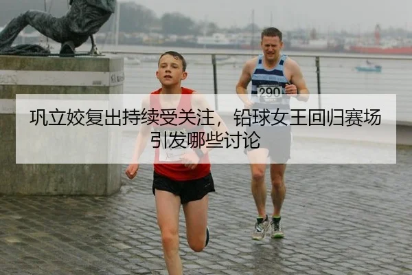 巩立姣复出持续受关注，铅球女王回归赛场引发哪些讨论