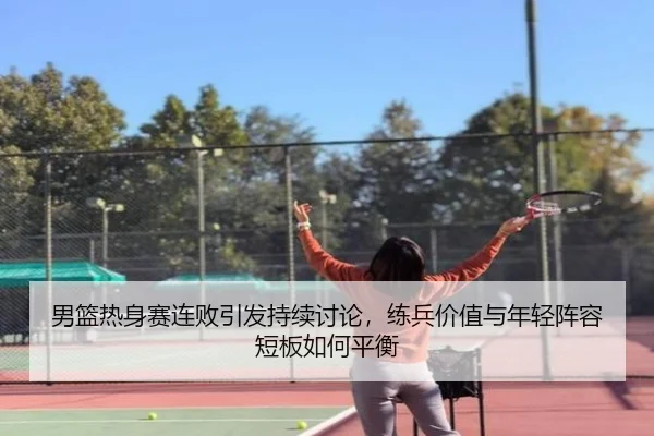 男篮热身赛连败引发持续讨论，练兵价值与年轻阵容短板如何平衡